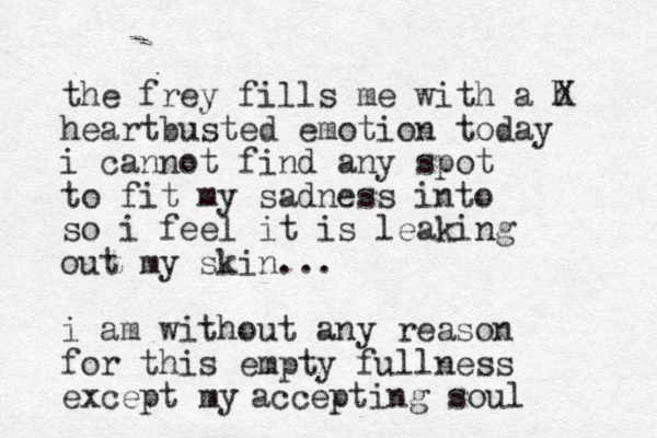 the frey fills me with a h X heartbusted emotion today i cannot find any spot to fit my sadness into so i feel it is leaking out my skin... i am without any reason for this empty fullness except my accepting soul
