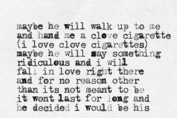 maybe he will walk up to me and hand me a clove cigarette (i love clove cigarettes) maybe he will say something ridiculous and i will fall in love right there and for no reason other than its not meant to be it wont last for long and he decided i would be his 