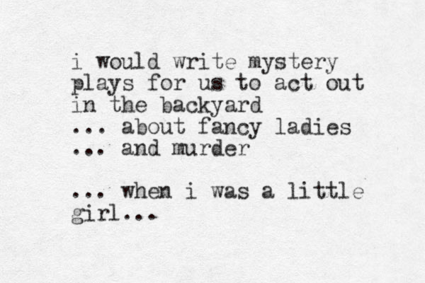 i would write mystery plays for us to act out in the backyard ... about fancy ladies ... and murder ... when i was a little girl...