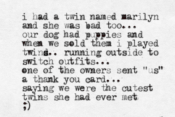 i had a twin named marilyn and she was bad too... our dog had puppies and when we sold them i played twind s s.. running outside to switch outfits... one of the owners sent "us" a thank you card... saying we were the cutest twins she had ever met ;)