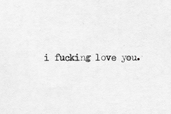 i fucking love you. 