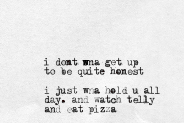 i dont sna w w w get up to be quite honest i just wna hold u all day. and watch telly and eat pizza