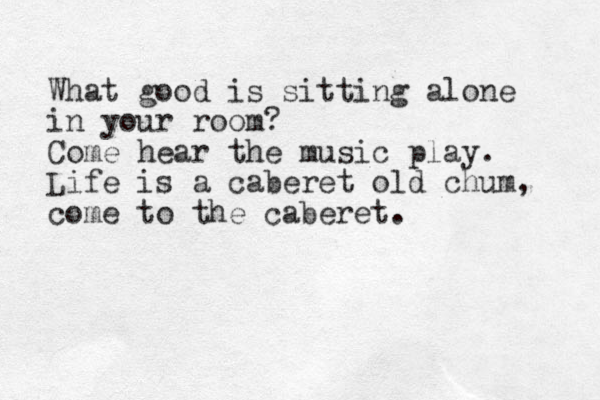 What good is sitting alone in your room? Come hear the music play. Life is a caberet old chum, come to the caberet. 