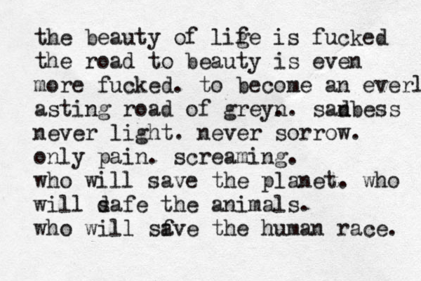 the beauty of lige f is fucked the road to beauty is even more fucked. to become an everlast asting road of greyn .. sadbess n never light. never sorrow. only pain. screaming. who will save the planet. who will d safe the animals. who will sf ave the human race. 
