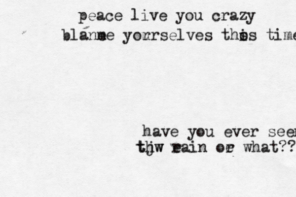 have you ever seen thw tjw e rain oe r what?? peace live you crazy blane me yor urselves tho s is time 