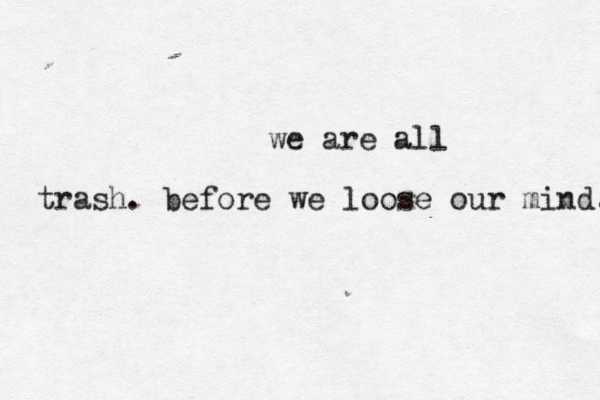 we are all trash. before we loose our mind. 