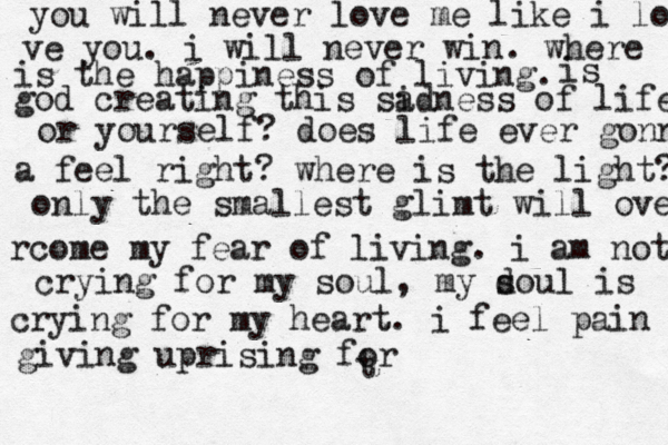 t you will never love me like i lo ve you. i will never win. where is the happiness of living. is god creating this si adness of life or yourself? does life ever gonna a feel right? where is the light? only the smallest glimt will ove rcome my fear of living. i am not crying for my soul, my d soul is crying for my heart. i feel pain giving uprising for 