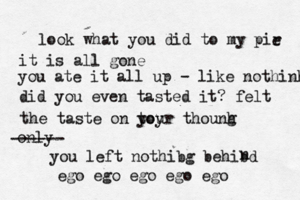 look what you did to my pir e it is all gone you ate it all up - like nothinh did you even tasted it? felt the taste on toy your thounh g only ------ you left nothibg behibd n ego ego ego ego ego 
