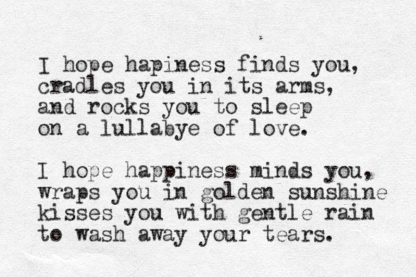 I hope hapiness finds you, cradles you in its arms, and rocks you to sleep on a lullabye of love. I hope happiness minds you, wraps you in golden sunshine kisses you with gentle rain to wash away your tears. 