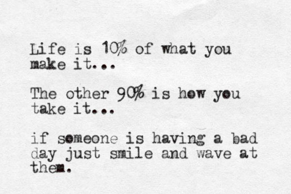 Life is 10% of what you make it ... The other 90% is how you take it... if someone is having a bad day just smile and wave at them.