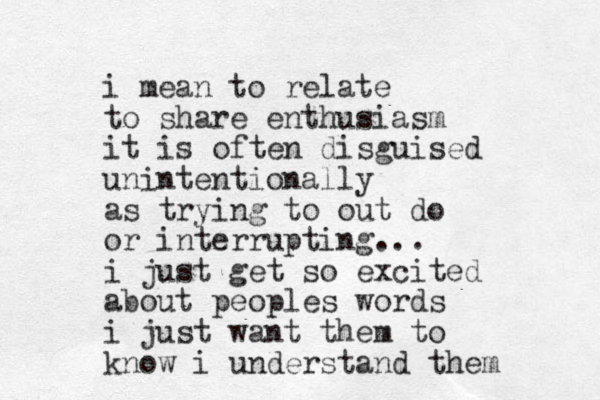 i mean to relate to share enthusiasm it is often disguised unintentionally as trying to out do or interrupting... i just get so excited about peoples words i just want them to know i understand them