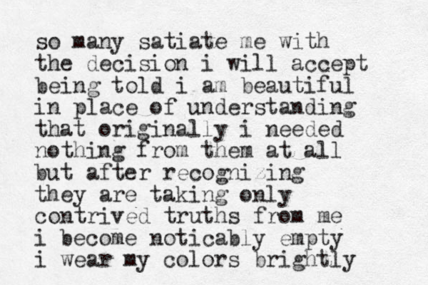 so many satiate me with the decision i will accept being told i am beautiful in place of understanding that originally i needed nothing from them at all but after recognizing they are taking only contrived truths from me i become noticably empty i wear my colors brightly 