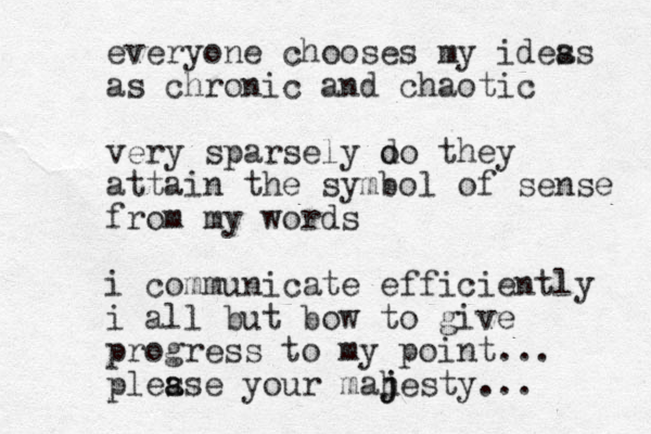 everyone chooses my ides as as chronic and chaotic very sparsely o do they attain the symbol of sense from my words i communicate efficiently i al l but bow to give progress to my point... ples a ase your mah j jesty... 
