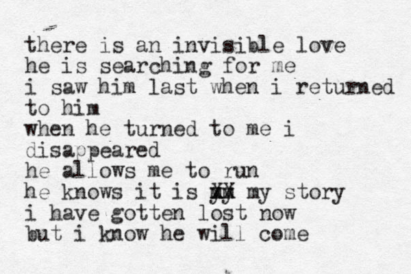 there is an invisible love he is searching for me i saw him last when i returned to him when he turned to me i disappeared he allows me to run he knows it is y m mm y x XX my story i have gotten lost now but i know he will come