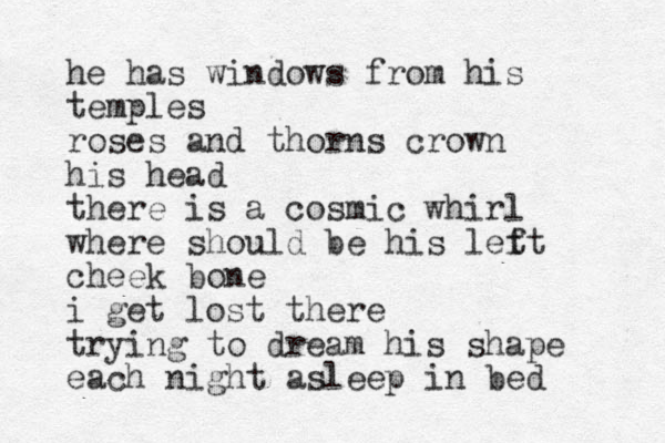 he has windows from his temples roses and thorns crown his head there is a cosmic whirl where should be his let ft cheek bone i get lost there trying to dream his shape each night asleep in bed