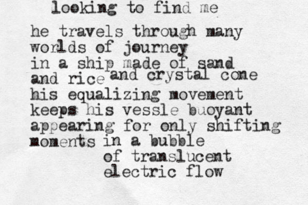 he travels through many worlds of journey in a ship made of sand and rice his equalizing movement keeps his vessle buoyant appearing fo r only shifting moments and crystal cone in a bubble of translucent electric flow looking to find me 