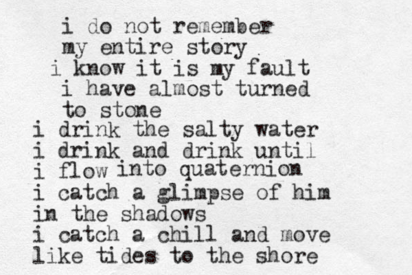 i do not remember my entire story i know it is my fault i have almost turned to stone i drink the salty water i drink and drink until i flow i catch a glimpse of him in the shadows i catch a chill and move like tides to the shore into quaternion 