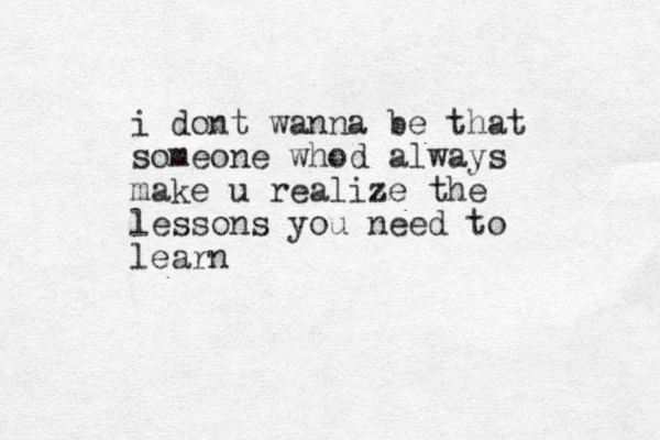 i dont wanna be that someone whod always make u realize the lessons you need to learn 