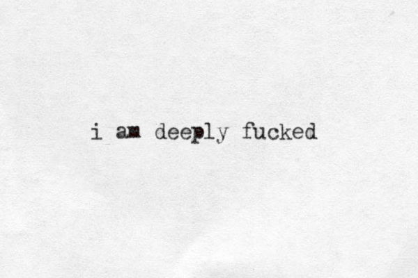 i am deeply fucked