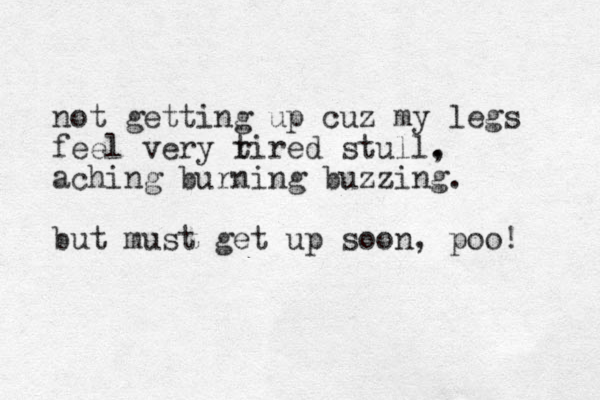 not getting up cuz my legs feel very r tired stull. , aching burning buzzing. but must get up soon, poo! 