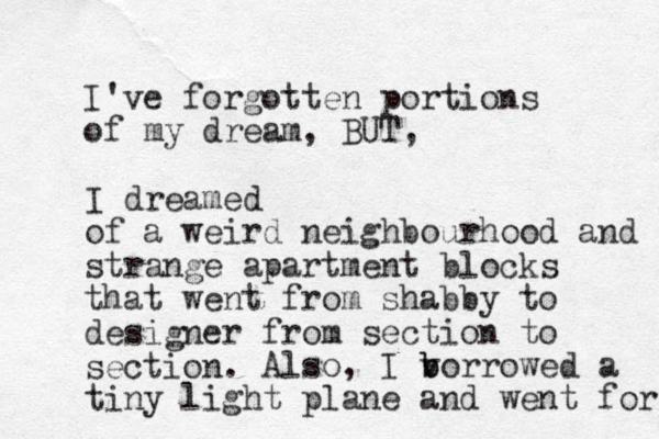 I've forgotten portions of my dream, BUT, I dreamed of a weird neighbourhood and strange apartment blocks that went from shabby to designer from section to section. Also, I v b b orrowed a tiny light plane and went for 
