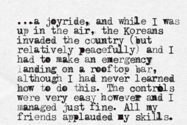 ...a joyride, and while I was up in the air, the Koreans invaded the country (but relatively peacefully) and I had to make an emergency landing on a rooftop bar, although I had never learned how to do this. The contrils o o were very easy however and I managed just fine. All my friends applauded my skills. 