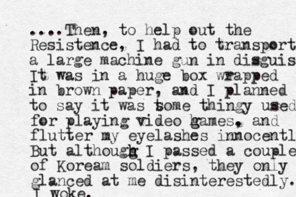 ....The n, to help out the Resistence, I had to transport a large machine gun in disguise It was in a huge box wrapped in brown paper, and I planned to say it was t some thingy used for playing video h g games. , and flutter my eyelashes innocently But althougg h h I passed a couple of Koream soldiers , they only glanced at me disinterestedly. I woke.