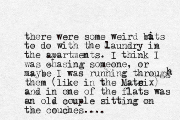 there were some weird buts to do with the laundry in the apartments. I think I was chasing someone, or maybe I was running througg them (like in the Mateix r e ) and in one of the flats was an old couple sitting on the couches.... i i h h 