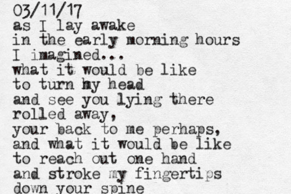 as I lay awake in the early morning hours I imagined... what it would be like to turn h my head and see you lying there rolled away, your back to me perhaps, and what it would be like to reach out one hand and stroke my fingertips down your spine 03/11/17 