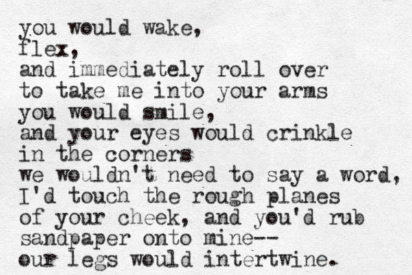 you would wake, flex, and immediately roll over to take me into your arms you would smile, and your eyes would crinkle in the corners we wouldn't need to say a word, I'd touch the rough planes of your cheek, and you'd rub sandpaper onto mine-- our legs would intertwine. 
