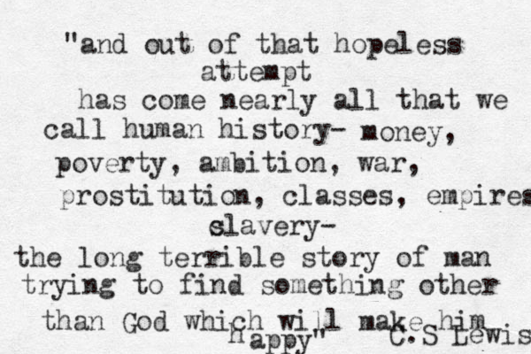 "and out of that hopeless attempt has come nearly all that we call human history- money, poverty, ambition, war, prostitution, classes, empires c slavery- the long terrible story of man trying to find something other than God which will make him h appy" C.S Lewis 
