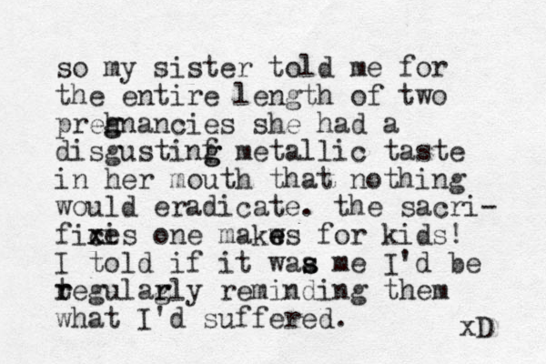 so my sister told me for the entire length of two preh g gnancies she had a disgustinf g g metallic taste in her mouth that nothing would eradicate. the sacri- fix c xi es one makws e e for kids! I to ld if it waa me s s I'd be tegul r r ar g rly reminding them what I'd suffered. xD 