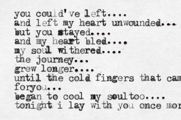 you could've left.... and left my heart unwounded... but you stayed.... and my hear t bled.... my soul withered.... the journey... grew longer.... until the cold fingers that came foryou... began to cool my soultoo.... tonight i lay with you once more 