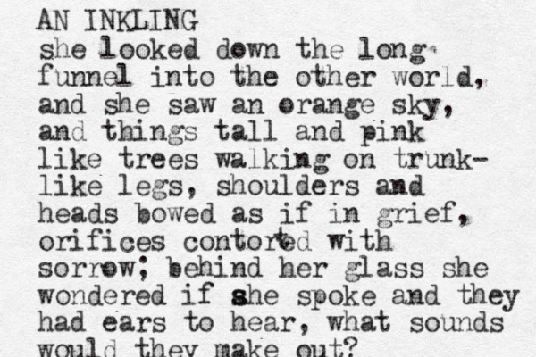 she looked down the long funnel into the other world, and she saw an orange sky, and things tall and pink like trees walking on trunk- like legs, shoulders and heads bowed as if in grief, orifices contored with sorrow; behind her glass she wondered if ahe s s spoke and they had ears to hear, what sounds would they make out? t AN INKLING 