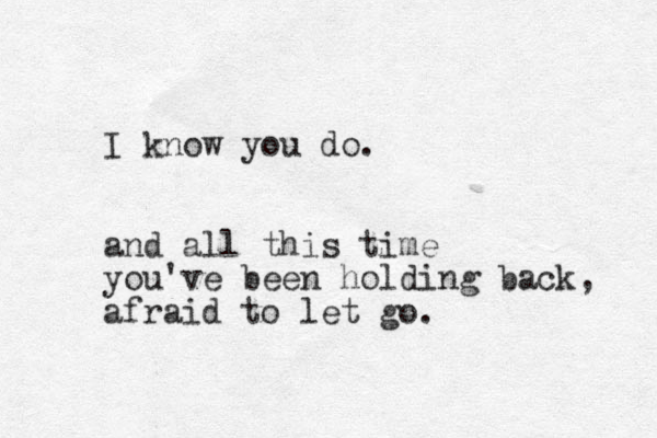 I know you do. and all this time you've been holding back, afraid to let go. 