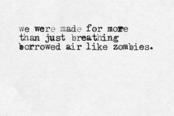 we were made for more than just breathing borrowed air like zombies. z