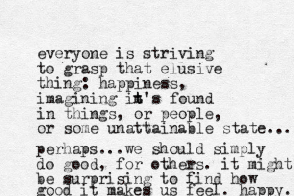 everyone is striving to grasp that elusive thing: happiness, imagining in t t's found in things, or people, or some unattainable state.... perhaps...we should simply do good, for others. it might be surprising to find how good it makes us feel. happy. 