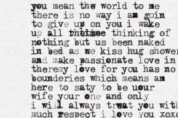 you mean thw e world to me there is no way i am goin to give up on you i wake up all rh t time e t ime thinking of nothing but us been naked in bed as a we kiss hug shower and make passionate love in there y m love for you has no bounderies which mean s am here to saty to be uour wife your one and only i will always trwat ea you with much respect i love you xoxox 