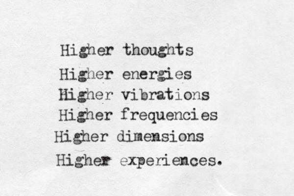Higher thoughts Higher energies h Higher vibrations Higher frequencies Higher dimensions Higher experiences. 