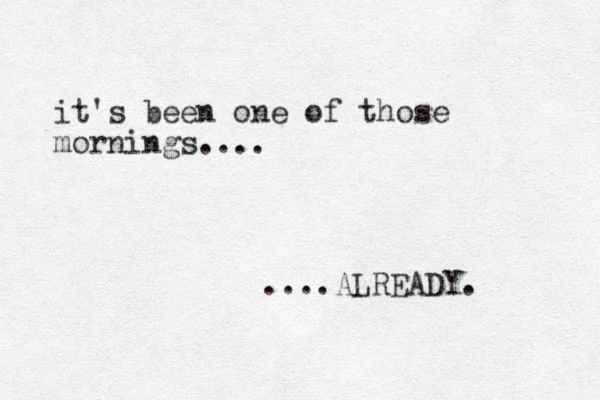 it's been one of those mornings.... ....ALREADY. 