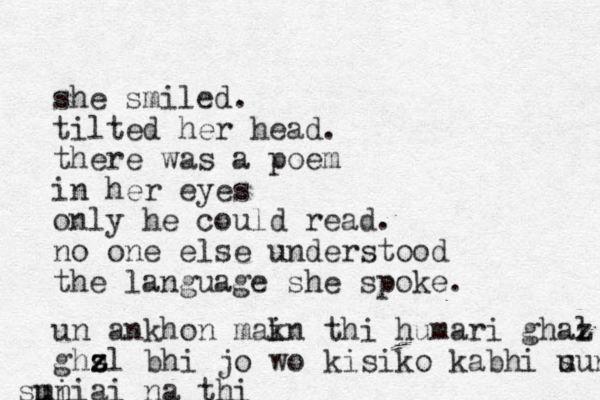 she smiled. tilted her head. there was a poem in her eyes only he could read. no one else understood the language she spoke. un ankhon mak i n thi humari ghaz l ghs z z zl bhi jo wo kisi ko kabhi u sun i m suniai na thi 
