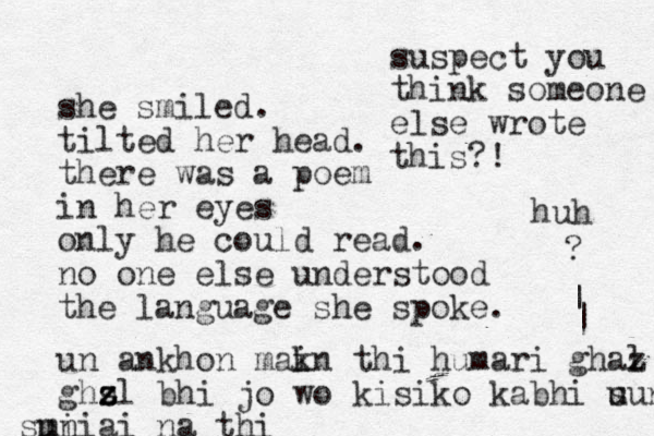 she smiled. tilted her head. there was a poem in her eyes only he could read. no one else understood the language she spoke. un ankhon mak i n thi humari ghaz l ghs z z zl bhi jo wo kisi ko kabhi u sun i m suniai na thi | ? | suspect you think someone else wrote this?! huh 