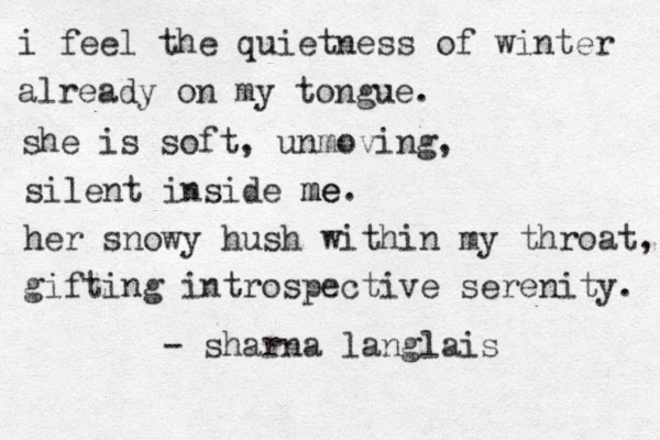 i feel the quietness of winter already on my tongue. she is soft, unmoving, silent inside me. me her snowy hush within my throat, gifting introspective serenity. - sharna langlais 