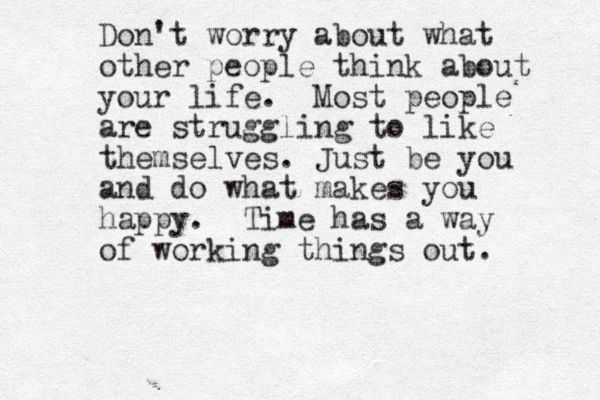 Don't worry about what other people think about your life. Most people are struggling to like themselves. Just be you and do what makes you happy. Time has a way of working things out. 