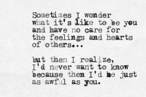Sometimes I wonder what it's like to be you and have no care for the feelings and hearts of others... but then I realize , I'd never want to know because then I'd ne b just as awful as you. 