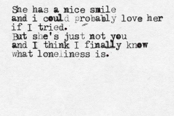She has a nice smile and i could probably love her if I tried. But she's just not you and I think I finally know what loneliness is.