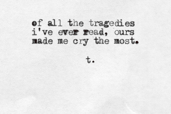 of all the tragedies i've ever read, ours made me cry the most. t. 