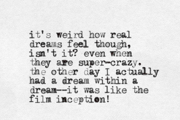 it's weird how real dreams feel though, isn't it? even when they are super-crazy. the other day I actually had a dream within a dream--it was like the film inception! 