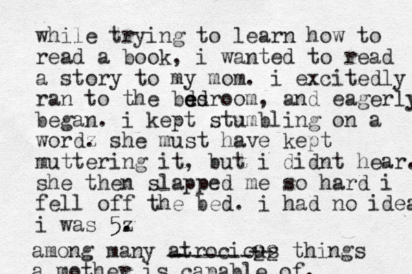 while trying to learn how to read a book, i wanted to read a story to my mom. i excitedly ran to the besroo d d e ed m, and eagerly began. i kept stumbling on a wordz . she must have kept muttering it, but i didnt hear. she then slapped me so hard i fell off the bed. i had no idea. i was 5z . . 5 among many atrocious things a mother is capable of. - -------22 -- 