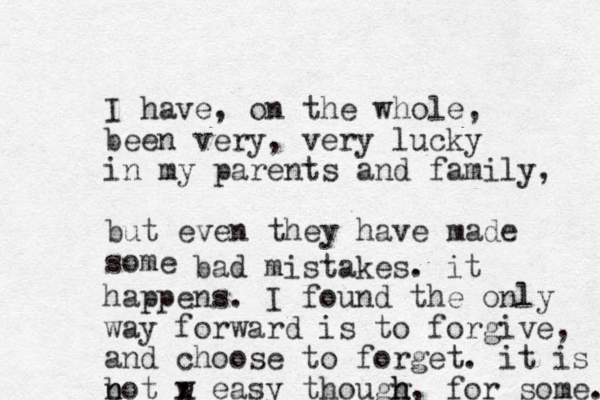 I have, on the whole, been very, ery v lucky in my parents and family, but even they have made some bad mistakes. it happens. I found the only way forward is to forgive, and choose to forget. it is b n not w x easy thougg h h, for some. # 